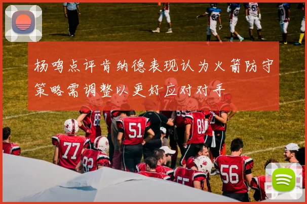 杨鸣点评肯纳德表现认为火箭防守策略需调整以更好应对对手