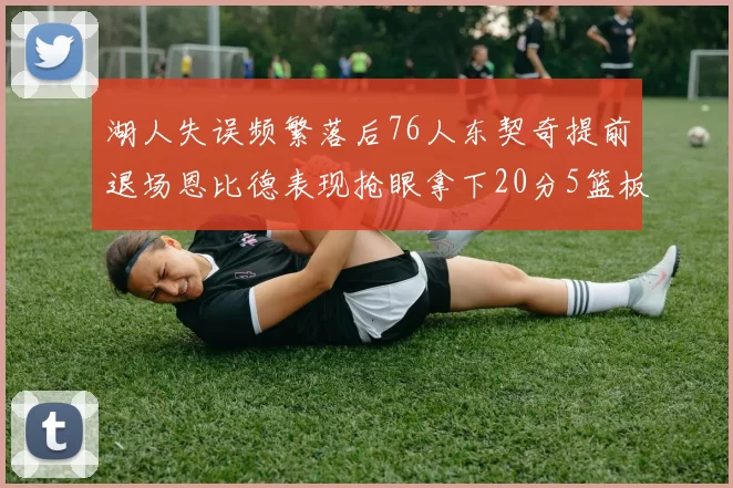 湖人失误频繁落后76人东契奇提前退场恩比德表现抢眼拿下20分5篮板