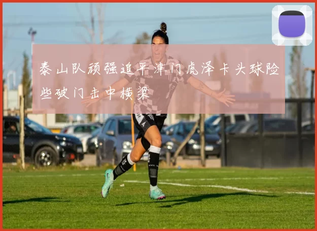 泰山队顽强追平津门虎泽卡头球险些破门击中横梁