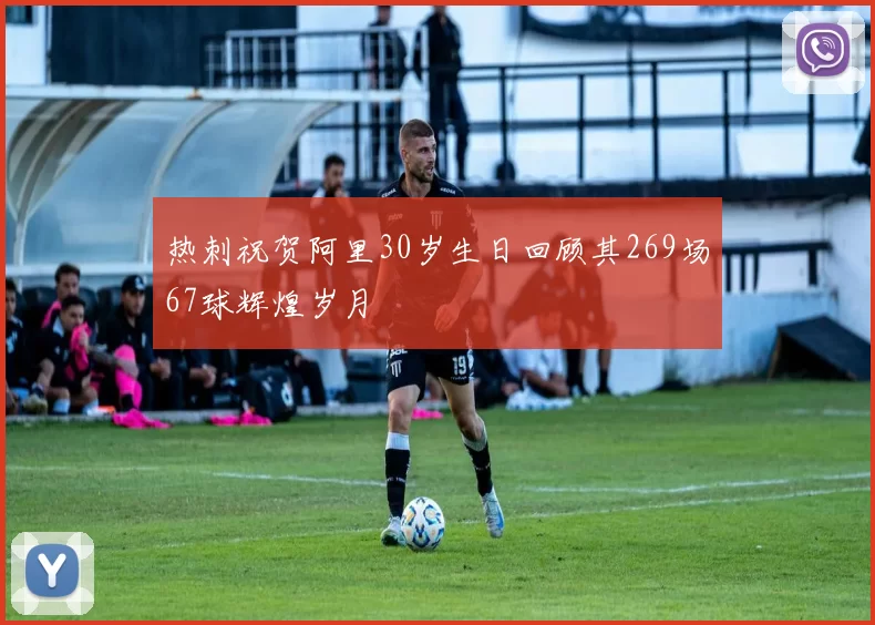 热刺祝贺阿里30岁生日回顾其269场67球辉煌岁月