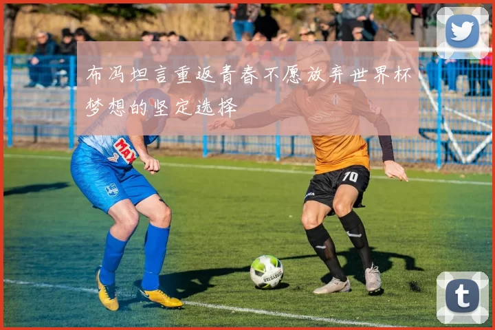 布冯坦言重返青春不愿放弃世界杯梦想的坚定选择