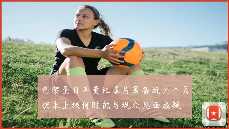 巴黎圣日耳曼纪录片筹备近九个月仍未上线何时能与观众见面成疑