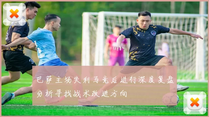 巴萨主场失利马竞后进行深度复盘分析寻找战术改进方向