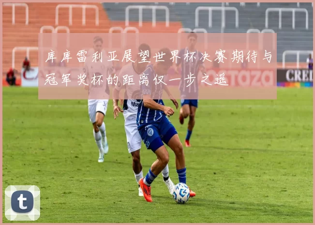库库雷利亚展望世界杯决赛期待与冠军奖杯的距离仅一步之遥