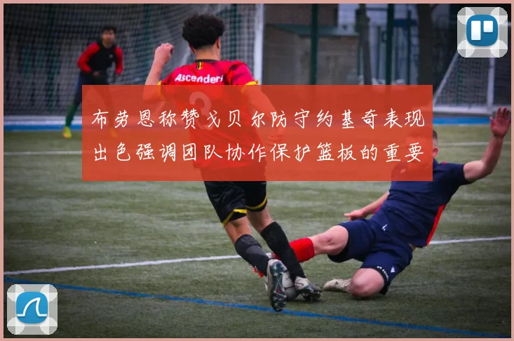 布劳恩称赞戈贝尔防守约基奇表现出色强调团队协作保护篮板的重要性