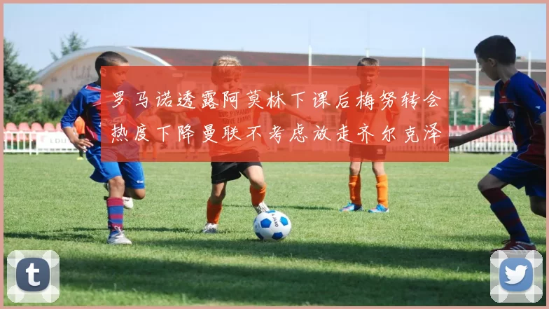 罗马诺透露阿莫林下课后梅努转会热度下降曼联不考虑放走齐尔克泽