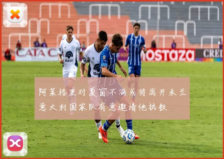 阿莱格里对夏窗不满或将离开米兰意大利国家队有意邀请他执教